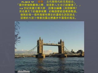 PLACE 47 ： 倫敦 ，古代與現代的完美結合。 「當你對倫敦厭倦之際，就是對人生也已經厭倦了。」 18 世紀英國文壇大師，因獨自編纂《英語辭典》 而名揚天下的薩廖埃爾 · 約翰遜曾經這樣感慨過。 倫敦的每一個角落都有歷史的遺痕在訴說過去， 這裡的大街小巷都流露出歷盡多年霜雪的風采。 