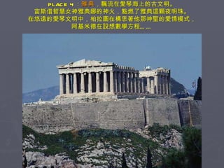 PLACE 4 ： 雅典 ，飄流在愛琴海上的古文明。 宙斯借智慧女神雅典娜的神火，點燃了雅典這顆夜明珠。 在悠遠的愛琴文明中，柏拉圖在構思著他那神聖的愛情模式， 阿基米德在設想數學方程…… 