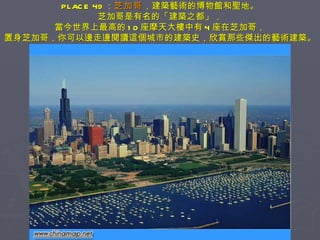 PLACE 49 ： 芝加哥 ，建築藝術的博物館和聖地。 芝加哥是有名的「建築之都」， 當今世界上最高的 10 座摩天大樓中有 4 座在芝加哥， 置身芝加哥，你可以邊走邊閱讀這個城市的建築史，欣賞那些傑出的藝術建築。 