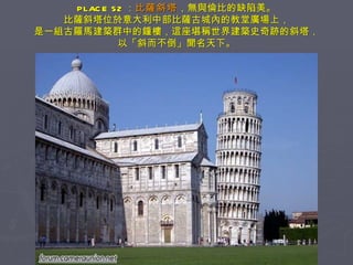 PLACE 52 ： 比薩斜塔 ，無與倫比的缺陷美。 比薩斜塔位於意大利中部比薩古城內的教堂廣場上， 是一組古羅馬建築群中的鐘樓，這座堪稱世界建築史奇跡的斜塔， 以「斜而不倒」聞名天下。 