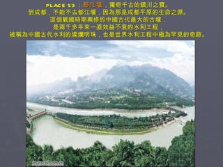 PLACE 53 ： 都江堰 ，獨奇千古的鎮川之寶。 到成都，不能不去都江堰，因為那是成都平原的生命之源。 這個戰國時期興修的中國古代最大的古堰， 是兩千多年來一直效益不衰的水利工程， 被稱為中國古代水利的燦爛明珠，也是世界水利工程中極為罕見的奇跡。 