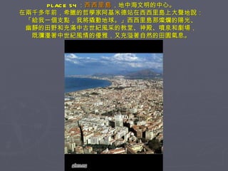 PLACE 54 ： 西西里島 ，地中海文明的中心。 在兩千多年前，希臘的哲學家阿基米德站在西西里島上大聲地說： 「給我一個支點，我將撬動地球。」西西里島那燦爛的陽光、 幽靜的田野和充滿中古世紀風采的教堂、神殿、噴泉和劇場， 既瀰漫著中世紀風情的優雅，又充溢著自然的田園氣息。 