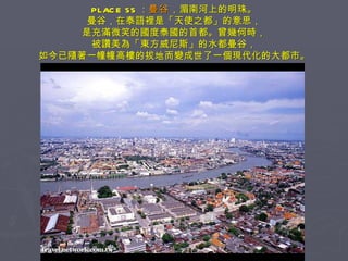 PLACE 55 ： 曼谷 ，湄南河上的明珠。 曼谷，在泰語裡是「天使之都」的意思， 是充滿微笑的國度泰國的首都。曾幾何時， 被讚美為「東方威尼斯」的水都曼谷， 如今已隨著一幢幢高樓的拔地而變成世了一個現代化的大都市。 