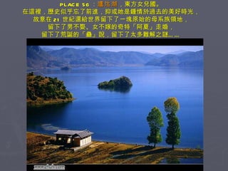 PLACE 56 ： 瀘沽湖 ，東方女兒國。 在這裡，歷史似乎忘了前進，抑或她是鍾情於過去的美好時光， 故意在 21 世紀還給世界留下了一塊原始的母系族領地， 留下了男不娶、女不嫁的奇特「阿夏」走婚， 留下了荒誕的「蠱」說，留下了太多難解之謎…… 