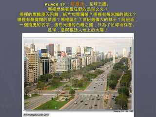 PLACE 57 ： 阿根廷 ，足球王國。 哪裡燃燒著最狂野的足球之火？ 哪裡的旗幟漫天飛舞，紙片如雪灑落？哪裡有最米爆的德比？ 哪裡有最寬闊的草原？哪裡誕生了世紀最偉大的球王？阿根廷， 一個滾燙的名字，遠在天邊的白銀之國，只為了足球而存在。 足球，是阿根廷人地上的太陽！ 