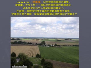 PLACE 58 ： 滑鐵盧 ，紀念敗軍將領的古戰場。 滑鐵盧—世界上惟一一個紀念敗軍將領的戰場遺址， 這本身便足以令人感到詫異和驚奇了。 在這裡，喜歡探究歷史興衰的參觀者會產生遐想： 究竟是什麼力量將一度與拿破侖擦肩而過的勝利之神驅走？ 