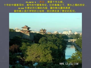 PLACE 5 ： 西安 ，華夏千年古都。 十年的中國看深圳，萬年的中國看西安。位於秦嶺之下、渭水之濱的西安， 3100 年歷史所沉積的內涵，讓你無法讀得通透， 當你踏上這片神奇的土地時，就彷彿走進了歷史的長河。 