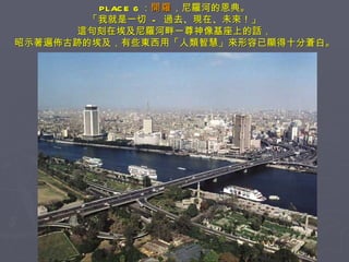 PLACE 6 ： 開羅 ，尼羅河的恩典。 「我就是一切  -  過去、現在、未來！」 這句刻在埃及尼羅河畔一尊神像基座上的話， 昭示著遍佈古跡的埃及，有些東西用「人類智慧」來形容已顯得十分蒼白。 