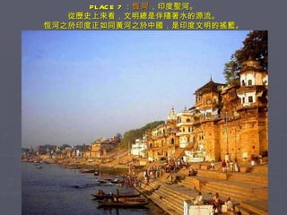 PLACE 7 ： 恆河 ，印度聖河。 從歷史上來看，文明總是伴隨著水的源流。 恆河之於印度正如同黃河之於中國，是印度文明的搖籃。 