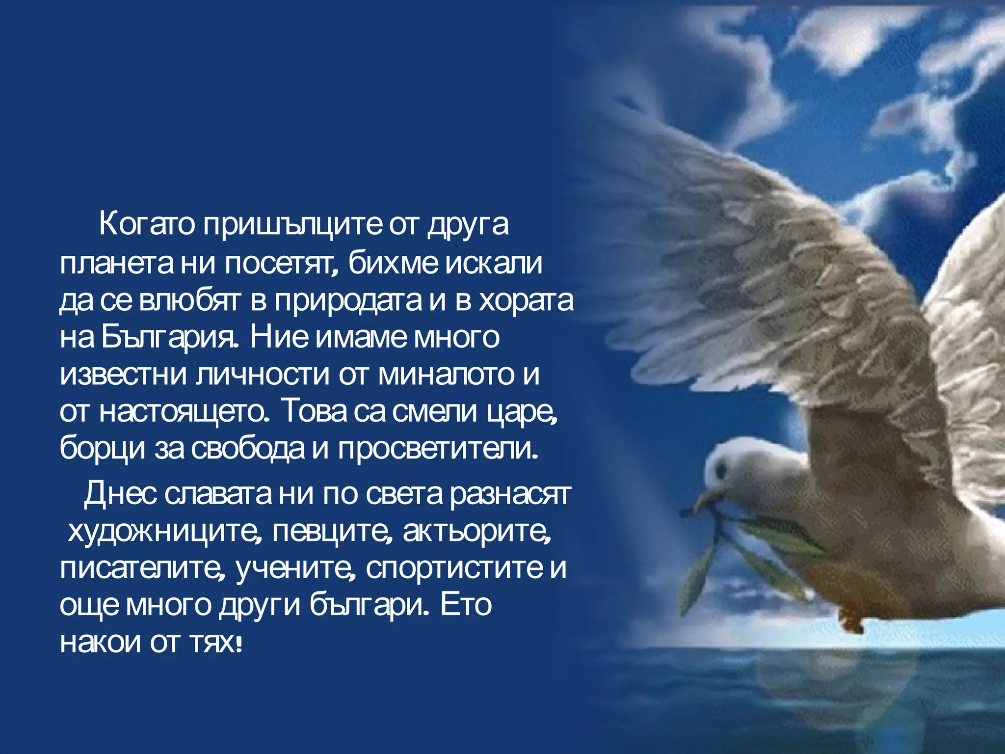 Когато пришълците от друга планета ни посетят, бихме искали да се влюбят в природата и в хората на България. Ние имаме много известни личности от миналото и от настоящето. Това са смели царе, борци за свобода и просветители.  Днес славата ни по света разнасят  художниците, певците, актьорите, писателите, учените, спортистите и още много други българи. Ето накои от тях!  Втори екип 