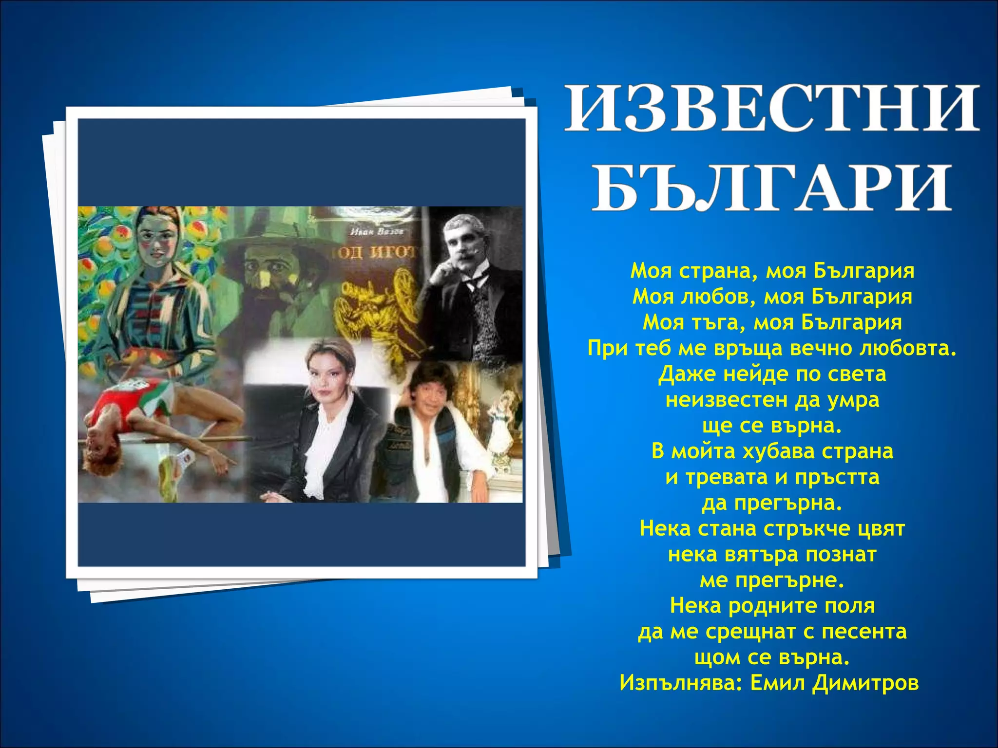 Моя страна, моя България Моя любов, моя България Моя тъга, моя България При теб ме връща вечно любовта. Даже нейде по света неизвестен да умра ще се върна. В мойта хубава страна и тревата и пръстта да прегърна. Нека стана стръкче цвят нека вятъра познат ме прегърне. Нека родните поля да ме срещнат с песента щом се върна. Изпълнява: Емил Димитров  