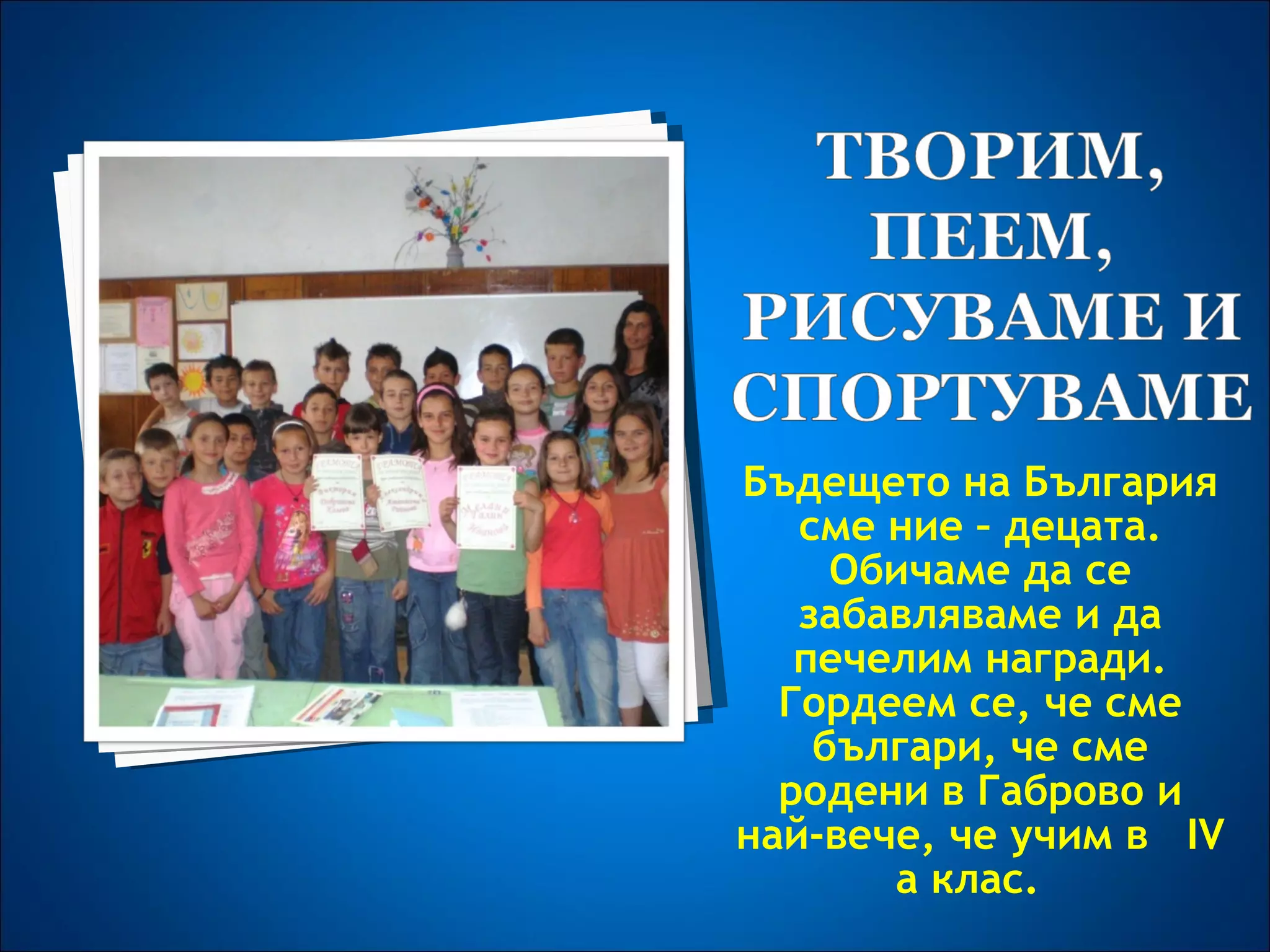 Бъдещето на България сме ние – децата. Обичаме да се забавляваме и да печелим награди. Гордеем се, че сме българи, че сме родени в Габрово и най-вече, че учим в  IV a  клас .  