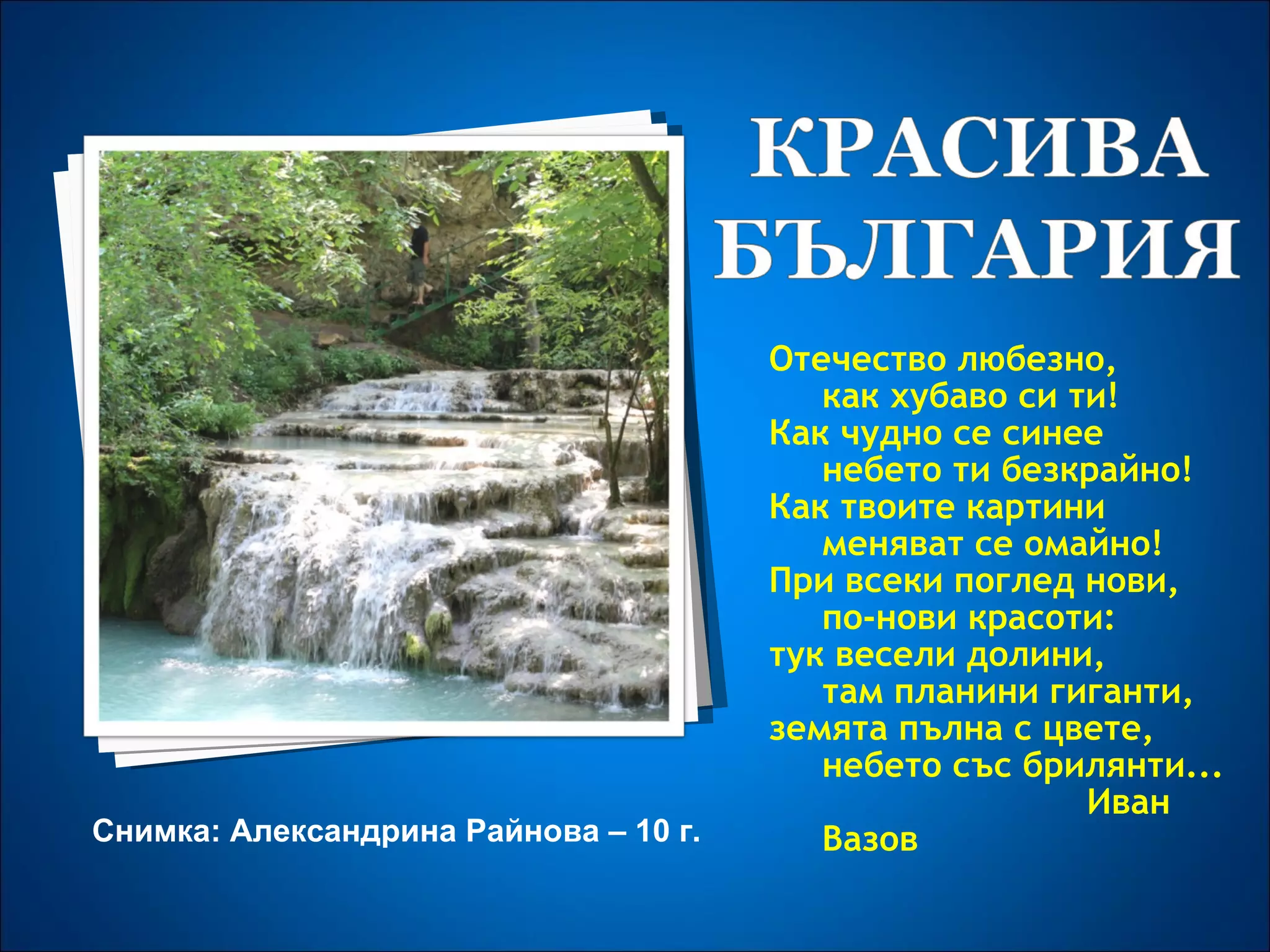 Отечество любезно,  как хубаво си ти! Как чудно се синее небето ти безкрайно! Как твоите картини меняват се омайно! При всеки поглед нови, по-нови красоти: тук весели долини,  там планини гиганти, земята пълна с цвете, небето със брилянти...  Иван Вазов Снимка: Александрина Райнова – 10 г. 