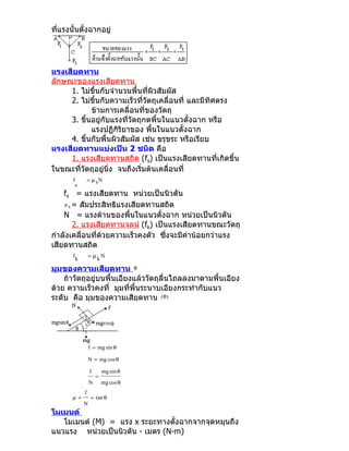 ที่แรงนั้นตั้งฉากอยู่




แรงเสียดทาน
ลักษณะของแรงเสียดทาน
     1. ไม่ขึ้นกับจำานวนพื้นที่ผิวสัมผัส
     2. ไม่ขึ้นกับความเร็วที่วัตถุเคลื่อนที่ และมีทิศตรง
              ข้ามการเคลื่อนที่ของวัตถุ
     3. ขึนอยู่กับแรงที่วัตถุกดพื้นในแนวตั้งฉาก หรือ
          ้
              แรงปฏิกิริยาของ พื้นในแนวตั้งฉาก
     4. ขึนกับพื้นผิวสัมผัส เช่น ขรุขระ หรือเรียบ
            ้
แรงเสียดทานแบ่งเป็น 2 ชนิด คือ
     1. แรงเสียดทานสถิต (fs) เป็นแรงเสียดทานที่เกิดขึ้น
ในขณะที่วัตถุอยู่นิ่ง จนถึงเริ่มต้นเคลื่อนที่
       f           = µ sN
           s
    fs = แรงเสียดทาน หน่วยเป็นนิวตัน
    µ s = สัมประสิทธิแรงเสียดทานสถิต

    N = แรงต้านของพื้นในแนวตั้งฉาก หน่วยเป็นนิวตัน
        2. แรงเสียดทานจลน์ (fk) เป็นแรงเสียดทานขณะวัตถุ
กำาลังเคลื่อนที่ด้วยความเร็วคงตัว ซึ่งจะมีค่าน้อยกว่าแรง
เสียดทานสถิต
       f           =µ N
           k         k
มุมของความเสียดทาน θ
    ถ้าวัตถุอยู่บนพื้นเอียงแล้ววัตถุลื่นไถลลงมาตามพื้นเอียง
ด้วย ความเร็วคงที่ มุมที่พื้นระนาบเอียงกระทำากับแนว
ระดับ คือ มุมของความเสียดทาน ( θ)




                   f = mg sin θ

                   N = mg cos θ

                    f       mg sin θ
                        =
                   N        mg cos θ
               f
       µ=           = tan θ
               N
โมเมนต์
   โมเมนต์ (M) = แรง x ระยะทางตั้งฉากจากจุดหมุนถึง
แนวแรง หน่วยเป็นนิวตัน - เมตร (N-m)
 