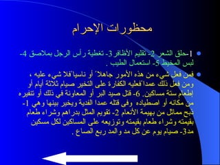 محظورات الإحرام  1- حلق الشعر  2-  تقليم الأظافر 3-  تغطية رأس الرجل بملاصق  4-  لبس المخيط  5-  استعمال الطيب  . فمن فعل شيء من هذه الأمور جاهلا ً أو ناسيا ًفلا شيء عليه ، ومن فعل ذلك عمدا ًفعليه الكفارة على التخير صيام ثلاثة أيام أو إطعام ستة مساكين . 6-  قتل صيد البر أو المعاونة في ذلك أو تنفيره من مكانه أو اصطياده  وفى قتله عمدا الفدية ويخير بينها وهي  1-  ذبح مماثل من بهيمة الأنعام  2-  تقويم المثل بدراهم وشراء طعام بقيمته وشراء طعام بقيمته وتوزيعه على المساكين لكل مسكين مد 3-  صيام يوم عن كل مد والمد ربع الصاع  . 