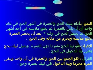 أنواع الحج ثلاثة وهي :- التمتع  : ـ أداء نسك الحج والعمرة في أشهر الحج في عام واحد أي أن يأتي بالعمرة ثم يخلع ملابسه في أحد أشهر الحج ثم يحضر الحج في وقته   *  بعد أن يحضر العمرة يخلع ملابسه ويحرم من مكانه وقت الحج  . الإفراد :- هو نية الحج منفردا دون العمرة  . ويقول  لبيك بحج  وهي نية الدخول في الحج  . القران  :- هو الجمع بين الحج والعمرة في آن واحد ويبقى المرء محرما ونية الدخول  هي لبيك بعمرة وحج  . 