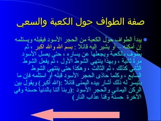 صفة الطواف حول الكعبة والسعي  يبدأ الطواف حول الكعبة من الحجر الأسود فيقبله ويستلمه إن أمكنه – أو يشير إليه قائلا  :   بسم الله والله اكبر  ، ثم يطوف بالكعبة ويجعلها عن يساره ، حتى يصل الأسود مرةً ثانية ، وبهذا ينتهي الشوط الأول ، ثم يفعل الشوط الثاني كذلك ، ثم الثالث ، وهكذا حتى ينتهي الشوط السابع ، وكلما حاذى الحجر الأسود قبله أو استلمه فإن ما يتيسر له ذلك أشار بيده اليمنى قائلاً  :( الله أكبر )  ويقول بين الركن اليماني والحجر الأسود  :( ربنا اّتنا بالدنيا حسنة وفي الآخرة  حسنة وقنا عذاب النار ) 