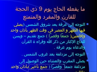 ما يفعله الحاج يوم  9  ذي الحجة  للقارن والمفرد والمتمتع  التوجه إلى عرفة بعد شروق الشمس  ( يصلي فيها الظهر و العصر في وقت الظهر بأذان واحد وإقامتين (  جمعاً وقصراً  )  جمع تقديم – ويسن للحاج الإكثار من ذكر الله وقراء ة القرآن والدعاء يوم عرفة  .  التوجه إلى مزدلفة بعد غروب الشمس  . يصلي المغرب والعشاء حين الوصول إلى مزدلفة جمعا ً وقصراً  (  جمع تأخير  ) بأذان واحد وإقامتين  . 