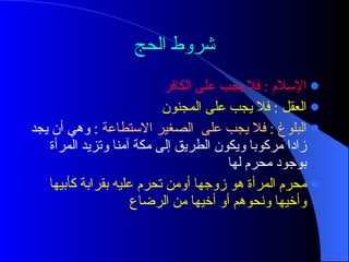 شروط الحج الإسلام  :  فلا يجب على الكافر العقل  :  فلا يجب على المجنون البلوغ  :  فلا يجب على  الصغير الاستطاعة   :  وهي أن يجد زادا مركوبا ويكون الطريق إلى مكة آمنا وتزيد المرأة بوجود محرم لها  محرم المرأة هو زوجها   أومن   تحرم عليه بقرابة كأبيها وأخيها ونحوهم أو أخيها من الرضاع  
