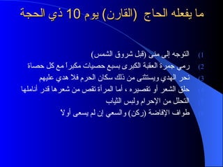 ما يفعله الحاج  ( القارن )  يوم  10  ذي الحجة  التوجه إلى منى  ( قبل شروق الشمس )  رمي جمرة العقبة الكبرى بسبع حصيات مكبراً مع كل حصاة  نحر الهدي ويستثنى من ذلك سكان الحرم فلا هدي عليهم حلق الشعر أو تقصيره ، أما المرأة تقص من شعرها قدر أناملها  التحلل من الإحرام ولبس الثياب  طواف الإفاضة  ( ركن )  والسعي إن لم يسعى أولاً  