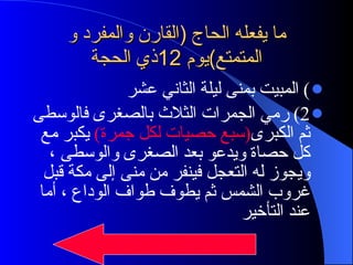 ما يفعله الحاج  ( القارن والمفرد و المتمتع ) يوم  12 ذي الحجة )  المبيت بمنى ليلة الثاني عشر  2)  رمي الجمرات الثلاث بالصغرى فالوسطى ثم الكبرى ( سبع حصيات لكل جمرة )  يكبر مع كل حصاة ويدعو بعد الصغرى والوسطى ، ويجوز له التعجل فينفر من منى إلى مكة قبل غروب الشمس ثم يطوف طواف الوداع ، أما عند التأخير  