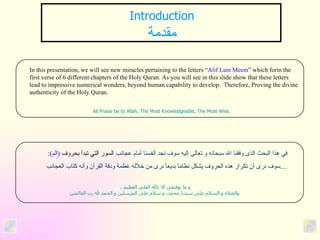 Introduction مقدمة In this presentation, we will see new miracles pertaining to the letters “ Alif Lam Meem ” which form the first verse of 6 different chapters of the Holy Quran. As you will see in this slide show that these letters lead to impressive numerical wonders, beyond human capability to develop.  Therefore, Proving the divine authenticity of the Holy Quran. All Praise be to Allah, The Most Knowledgeable, The Most Wise.   في هذا البحث الذى وفقنا الله سبحانه و تعالى إليه سوف نجد أنفسنا أمام عجائب  السور التي تبدأ بحروف  ( الم ) :   سوف نرى أن تكرار هذه الحروف يشكل نظاماً بديعاً نرى من خلاله عظمة ودقة القرآن وأنه كتاب العجائب .... .   و ما توفيقي الا بالله العلي العظيم والصلاه و السلام على سيدنا محمد، و سلام على المرسلين و الحمد لله رب العالمين  . 