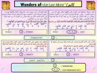 أول حروف مقطعة في القرآن هي  ( الم ) ، وهي أول آية من سورة البقرة،  ويأتي بعدها مباشرة تأكيد من ربّ العزة سبحانه وتعالى أن هذا الكتاب أي القرآن لا ريب فيه، أي لا شكّ فيه وأنه هدى للمتقين .  يقول عزّ وجلّ : ( ذَلِكَ الْكِتَابُ لا رَيْبَ فِيهِ هُدًى لِلْمُتَّقِينَ ) [ البقرة : 2 ]   ولو ذهبنا إلى آخر سورة بدأت بالحروف الثلاثة   ( الم )   لوجدنا سورة السجدة التي استُفتحت بهذه الحروف وجاء بعدها مباشرة في الآية الثانية تأكيد من الله تعالى أن القرآن لا ريب فيه أيضاً، وأنه تنزيل من رب العالمين .  يقول تعالى : ( تَنْزِيلُ الْكِتَابِ لا رَيْبَ فِيهِ مِنْ رَبِّ الْعَالَمِينَ ) [ السجدة : 2]   الآن نكتب الآية الكريمة وتحت كل كلمة عدد ما تحويه من الحروف الثلاثة   ( الم ) :   ذَلِكَ  الْكِتَبُ  لا  رَيْبَ  فِيهِ  هُدًى  لِلْمُتَّقِينَ 1  2  2   0  0  0  3   الآن نكتب الآية لنرى كيف تتوزع حروف  ( الم )   في كلماتها :  تَنْزِيلُ   الْكِتَبِ   لا   رَيْبَ  فِيهِ  مِنْ  رَبِّ  الْعَلَمِينَ 1  2   2  0  0  1  0  4   الآن نكتب الآية الكريمة وتحت كل كلمة رقماً يشير إلى وجود أو عدم وجود حروف   ( الم )   في الكلمة  ( الرقم  1  أو الرقم  0): ذَلِكَ  الْكِتَبُ  لا  رَيْبَ  فِيهِ  هُدًى  لِلْمُتَّقِينَ   1  1  1  0  0  0   1   النظام ذاته ينطبق على الآية الأخيرة !  لنكتب كلمات الآية وتحت كل كلمة رقماً يمثل وجود أو عدم وجود   ( الم )   في هذه الكلمة كما فعلنا مع الآية السابقة : تَنْزِيلُ  الْكِتَبِ   لا   رَيْبَ  فِيهِ  مِنْ  رَبِّ  الْعَلَمِينَ   1  1  1   0  0  1  0  1 + 8183719821 204104491839 5728603 8747 142873  14427873 Wonders of  “ Alif Lam Meem”   ( الم )   3000221   40100221   = 7  x   5728603 =  7  x  7   x   7   x   8747 = 7  x  1442873 1000111   10100111   = 7  x  142873 8183719821 204104491839 = 7  x  30326887380   = 7  x  7  x  167014690228655193711   = 7  x  8183719821 = 7  x  204104491839   