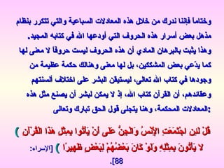 وختاماً فإننا ندرك من خلال هذه المعادلات السباعية والتي تتكرر بنظام مذهل بعض أسرار هذه الحروف التي أودعها الله في كتابه المجيد .  وهذا يثبت بالبرهان المادي أن هذه الحروف ليست حروفاً لا معنى لها كما يدّعي بعض المشككين، بل لها معنى وهنالك حكمة عظيمة من وجودها في كتاب الله تعالى، ليستيقن البشر على اختلاف ألسنتهم وعقائدهم، أن القرآن كتاب الله، إذ لا يمكن لبشر أن يصنع مثل هذه المعادلات المحكمة، وهنا يتجلى قول الحق تبارك وتعالى : (   قُلْ لَئِنِ اجْتَمَعَتِ الْإِنْسُ وَالْجِنُّ عَلَى أَنْ يَأْتُوا بِمِثْلِ هَذَا الْقُرْآَنِ لا يَأْتُونَ بِمِثْلِهِ وَلَوْ كَانَ بَعْضُهُمْ لِبَعْضٍ ظَهِيرًا  )  [ الإسراء : 88]. www.kaheel7.com   موقع أسرار إعجاز القرآن   