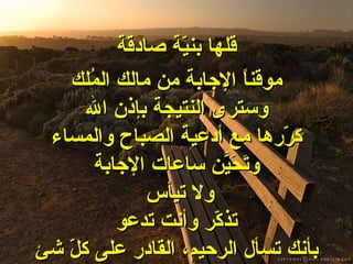 قلها بنيّة صادقة موقناً الإجابة من مالك المُلك وسترى النتيجة بإذن الله كرّرها مع أدعية الصباح والمساء وتَحَيَّن ساعات الإجابة ولا تيأس تذكّر وأنت تدعو بأنك تسأل الرحيم، القادر على كلّ شئ 