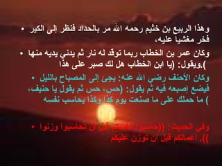 وهذا الربيع بن خثيم رحمه الله مر بالحداد فنظر إلى الكير فخر مغشيا عليه،  وكان عمر بن الخطاب ربما توقد له نار ثم يدني يديه منها ويقول : ( يا ابن الخطاب هل لك صبر على هذا ).   وكان الأحنف رضي الله عنه :  يجئ إلى المصباح بالليل فيضع إصبعه فيه ثم يقول : ( حس، حس ثم يقول يا حنيف، ما حملك على ما صنعت يوم كذا وكذا يحاسب نفسه )  وفي الحديث : (( حاسبوا أنفسكم قبل أن تحاسبوا وزنوا أعمالكم قبل أن توزن عليكم )).  
