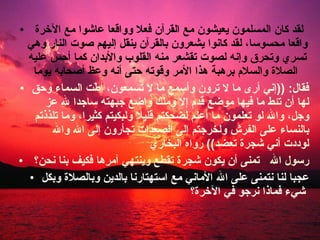 لقد كان المسلمون يعيشون مع القرآن فعلا وواقعا عاشوا مع الآخرة واقعا محسوسا، لقد كانوا يشعرون بالقرآن ينقل إليهم صوت النار وهي تسري وتحرق وإنه لصوت تقشعر منه القلوب والأبدان كما أحس عليه الصلاة والسلام برهبة هذا الأمر وقوته حتى أنه وعظ أصحابه يوما   فقال : (( إني أرى ما لا ترون وأسمع ما لا تسمعون، أطّت السماء وحق لها أن تئط ما فيها موضع قدم إلا وملك واضع جبهته ساجدا لله عز وجل، والله لو تعلمون ما أعلم لضحكتم قليلا ولبكيتم كثيرا، وما تلذذتم بالنساء على الفرش ولخرجتم إلى الصعدات تجأرون إلى الله والله لوددت أني شجرة تعضد ))  رواه البخاري  رسول الله  تمنى أن يكون شجرة تقطع وينتهي أمرها فكيف بنا نحن؟  عجبا لنا نتمنى على الله الأماني مع استهتارنا بالدين وبالصلاة وبكل شيء فماذا نرجو في الآخرة؟   