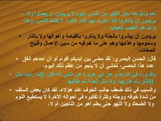 نعم والله هذا حال الكثير من الناس اليوم لا يريدون أن يعملوا ولا يريدون أن يتذكروا فإذا ذكرت لهم النار قالوا :  لا تقنط الناس، وهذا والله هو العجب العجاب يريدون أن يبشروا بالجنة ولا يذكروا بالقيامة وأهوالها ولا بالنار وسمومها وعذابها وهم على ما هم فيه من سيئ الأعمال وقبيح الصفات،  قال :  الحسن البصري :  لقد مضى بين أيديكم أقوام لو أن أحدهم أنفق عدد هذا الحصى، لخشي أن لا ينجو من عظم ذلك اليوم،   وقد ورد في الترمذي عن أبي هريرة عن النبي أنه قال : (( ما رأيت مثل النار نام هاربها، ولا مثل الجنة نام طالبها ))   والسبب في ذلك ضعف جانب الخوف عند هؤلاء، لقد كان بعض السلف من شدة خوفه ووجله وكثرة تفكيره في أحواله الآخرة لا يستطيع النوم ولا الضحك ولا اللهو حتى يعلم أهو من الناجين أم لا،   