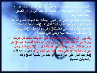 والبكاء من خشية الله سمة العارفين قال عبد الله بن عمرو بن العاص  :  لأن أدمع دمعة من خشية الله أحب إلي من أن أتصدق بمئة ألف درهم .  ولما جاء عقبة بن عامر إلى النبي  يسأله :  ما النجاة؟ نعم والله ما النجاة كيف ننجو من عذاب الله؟ فقال له : (( أمسك عليك لسانك وليسعك بيتك وابك على خطيئتك ))  وفي رواية قال : (( طوبى لمن ملك نفسه ووسعه بيته وبكى على خطيئته )).  وقد بين  أن من بكى من خشية الله فأن الله يظله تحت ظل عرشه يوم لا ظل إلا ظله فقال  ((... ورجل ذكر الله خاليا ففاضت عيناه ))  بل حرم الله النار على من بكى من خشيته قال  : (( لا يلج النار رجل بكى من خشية الله حتى يعود اللبن في الضرع )) ،  وفي رواية قال : (( حرمت النار على عين دمعت أو بكت من خشية الله ))  وكلا الحديثين صحيح .   