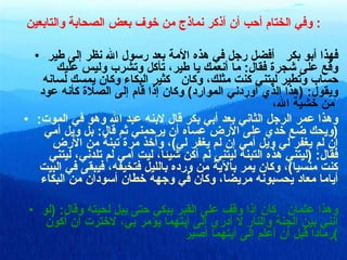 وفي الختام أحب أن أذكر نماذج من خوف بعض الصحابة والتابعين :  فهذا أبو بكر  أفضل رجل في هذه الأمة بعد رسول الله نظر إلى طير وقع على شجرة فقال :  ما أنعمك يا طير، تأكل وتشرب وليس عليك حساب وتطير ليتني كنت مثلك، وكان  كثير البكاء وكان يمسك لسانه ويقول : ( هذا الذي أوردني الموارد )  وكان إذا قام إلى الصلاة كأنه عود من خشية الله،   وهذا عمر الرجل الثاني بعد أبي بكر قال لابنه عبد الله وهو في الموت : ( ويحك ضع خدي على الأرض عساه أن يرحمني ثم قال :  بل ويل أمي إن لم يغفر لي ويل أمي إن لم يغفر لي ) ، وأخذ مرة تبنة من الأرض فقال : ( ليتني هذه التبنة ليتني لم أكن شيئا، ليت أمي لم تلدني، ليتني كنت منسيا ) ، وكان يمر بالآية من ورده بالليل فتخيفه، فيبقى في البيت أياما معاد يحسبونه مريضا، وكان في وجهه خطان أسودان من البكاء وهذا عثمان  كان إذا وقف على القبر يبكي حتى يبل لحيته وقال : ( لو أنني بين الجنة والنار لا أدري إلى أيتهما يؤمر بي، لاخترت أن أكون رمادا قبل أن أعلم إلى أيتهما أصيرُ ) 