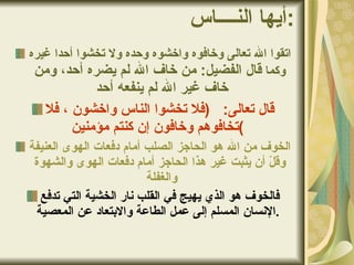 أيها النــــاس : اتقوا الله تعالى وخافوه واخشوه وحده ولا تخشوا أحدا غيره   وكما  قال الفضيل :  من خاف الله لم يضره أحد، ومن خاف غير الله لم ينفعه أحد  قال تعالى :  ( فلا تخشوا الناس واخشون ، فلا تخافوهم وخافون إن كنتم مؤمنين )   الخوف من الله هو الحاجز الصلب أمام دفعات الهوى العنيفة وقلّ أن يثبت غير هذا الحاجز أمام دفعات الهوى والشهوة والغفلة  فالخوف هو الذي يهيج في القلب نار الخشية التي تدفع الإنسان المسلم إلى عمل الطاعة والابتعاد عن المعصية .   