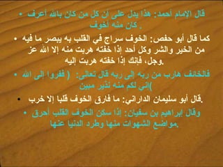 قال الإمام أحمد :  هذا يدل على أن كل من كان بالله أعرف كان منه أخوف .  كما قال أبو حفص :  الخوف سراج في القلب به يبصر ما فيه من الخير والشر وكل أحد إذا خفته هربت منه إلا الله عز وجل، فإنك إذا خفته هربت إليه .   فالخائف هارب من ربه إلى ربه قال تعالى :  (  ففروا إلى الله إني لكم منه نذير مبين ) قال أبو سليمان الداراني :  ما فارق الخوف قلبا إلا خرب .   وقال إبراهيم بن سفيان :  إذا سكن الخوف القلب أحرق مواضع الشهوات منها وطرد الدنيا عنها .   