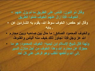 وقال ذو النون :  الناس على الطريق ما لم يزل عنهم الخوف، فإذا زال عنهم الخوف ضلوا الطريق .  وقال أبو حفص :  الخوف سوط الله، يقّوم به الشاردين عن بابه .  والخوف المحمود الصادق :  ما حال بين صاحبه ويبن محارم الله عز وجل فإذا تجاوز ذلك خيف منه اليأس والقنوط، ولهذا قال شيخ الإسلام ابن تيميه :  الخوف المحمود :  هو ما حجزك عن محارم الله وهذا الخوف من أجلّ منازل السير إلى الله وأنفعها للقلب وهو فرض على كل أحد .   