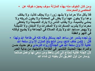 ومن كان الخوف منه بهذه المنزلة سوف يحجزه خوفه عن المعاصي والمحرمات  فلا يأكل مالا حراما ولا يشهد زورا، ولا يحلف كاذبا، ولا يخلف وعدا ولا يخون عهدا ولا يغش في المعاملة ولا يخون شريكه ولا يمشي بالنميمة، ولا يغتاب الناس ولا يترك النصيحة ولا يتعاطى محرما ولا يشرب المسكرات ولا المخدرات ولا الدخان ولا الشيشة ولا يهجر مساجد الله ولا يترك الصلاة في الجماعة ولا يضيع أوقاته في اللهو والغفلة  بل تجده يشمر عن ساعد الجد يستغل وقته كله في طاعة الله ولهذا قال  : (( من خاف أدلج، ومن أدلج بلغ المنزل ألا وإن سلعة الله غالية ألا وإن سلعة الله هي الجنة ))  رواه الترمذي  وهو حديث حسن والمراد بهذا الحديث التشمير في الطاعة والاجتهاد من بداية العمر  لأن الجنة غالية تحتاج إلى ثمن باهظ ومن سعى لها وعمل صالحا وسار من أول الطريق نال بغيته إن شاء الله .   