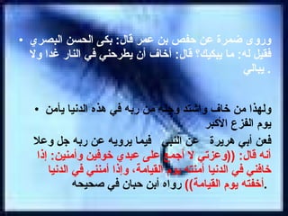 وروى ضمرة عن حفص بن عمر قال :  بكى الحسن البصري فقيل له :  ما يبكيك؟ قال :  أخاف أن يطرحني في النار غدا ولا يبالي .  ولهذا من خاف واشتد وجله من ربه في هذه الدنيا يأمن يوم الفزع الأكبر  فعن أبي هريرة  عن النبي  فيما يرويه عن ربه جل وعلا  أنه قال : (( وعزتي لا أجمع على عبدي خوفين وأمنين :  إذا خافني في الدنيا أمنته يوم القيامة، وإذا أمنني في الدنيا أخفته يوم القيامة ))   رواه أبن حبان في صحيحه .   
