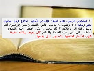 4-  استخدام الرسول عليه الصلاة والسلام لأسلوب الإقناع وهو يستفهم بحنو  و محبة  :  ألا ترضون أن يذهب الناس بالشاء والبعير وترجعون أنتم برسول الله إلى رحالكم ؟ فلا عجب أن بكى الأنصار وبلوا بالدموع لحاهم ، لان النبي عليه الصلاة والسلام  كان يعرف ببلاغته حقيقة قلوب الأنصار فخاطبها بالأسلوب الذي يلائمها  .  