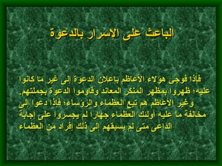 فإذا فوجئ هؤلاء الأعاظم بإعلان الدعوة إلى غير ما كانوا عليه؛ ظهروا بمظهر المنكر المعاند وقاوموا الدعوة بجملتهم .  وغير الأعاظم هم تبع العظماء والرؤساء؛ فإذا دعوا إلى مخالفة ما عليه أولئك العظماء جهارا لم يجسروا على إجابة الداعى متى لم يسبقهم إلى ذلك إفراد من العظماء   الباعث على الإسرار بالدعوة 