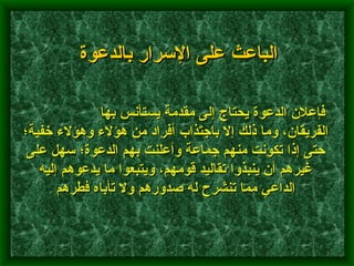                  فإعلان الدعوة يحتاج إلى مقدمة يستأنس بها الفريقان، وما ذلك إلا باجتذاب أفراد من هؤلاء وهؤلاء خفية؛ حتى إذا تكونت منهم جماعة وأعلنت بهم الدعوة؛ سهل على غيرهم أن ينبذوا تقاليد قومهم، ويتبعوا ما يدعوهم إليه الداعي مما تنشرح له صدورهم ولا تأباه فطرهم   الباعث على الإسرار بالدعوة 