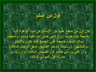        كان أول من سطع عليه نور الإسلام من مبدإ الدعوة إليه خديجة بنت خويلد زوج النبي صلى الله عليه وسلم، وأسبقية إسلام السيدة خديجة على الجميع تكاد تكون بالاتفاق، والمشهور أن سيدنا أبا بكر الصديق أسبق الرجال إسلاما، وأن على بن أبي طالب أول الصبيان إسلاما، وأن زيد بن حارثة أول الموالى إسلاما      أول من أسلم   