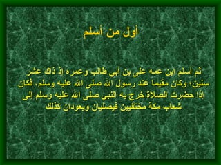 ثم أسلم ابن عمه على بن أبي طالب وعمره إذ ذاك عشر سنين؛ وكان مقيما عند رسول الله صلى الله عليه وسلم، فكان إذا حضرت الصلاة خرج به النبي صلى الله عليه وسلم إلى شعاب مكة مختفيين فيصليان ويعودان كذلك    أول من أسلم   