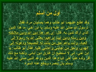           وقد اطلع عليهمـا أبو طالب وهما يصليان مرة، فقال لرسول الله صلى الله عليه وسلم :  يا ابن أخى، ما هذا الدين الذي أراك تدين به .  قال :  أىْ عم، هذا دين الله ودين ملائكته ودين رسله ودين أبينا إبراهيم؛ بعثنى الله به رسولا إلى العباد، وأنت ياعم أحق من بذلت له النصيحة ودَعَوْته إلى الهدى، وأحق من أجابني وأعانني عليه .  فقال أبو طالب :  يا ابن أخي، إنى لا أستطيع أن افارق دين آبائي .  ولكنه مع ذلك أقر ولده عليًّا على اتباع هذا الدين ووعد النبي صلى الله عليه وسلم بأن ينصره ويدفع عنه السوء    أول من أسلم   