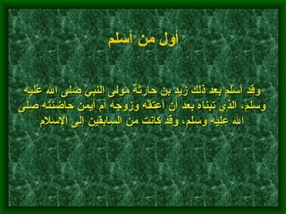 وقد أسلم بعد ذلك زيد بن حارثة مولى النبي صلى الله عليه وسلم، الذي تبناه بعد أن أعتقه وزوجه أم أيمن حاضنته صلى الله عليه وسلم، وقد كانت من السابقين إلى الإسلام    أول من أسلم   