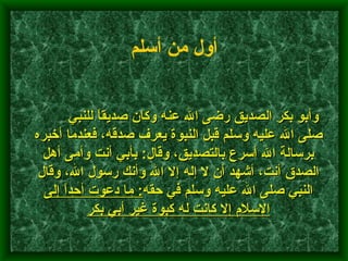         وأبو بكر الصديق رضى الله عنه وكان صديقاً للنبي صلى الله عليه وسلم قبل النبوة يعرف صدقه، فعندما أخبره برسالة الله أسرع بالتصديق، وقال :  بأبي أنت وأمى أهل الصدق أنت، أشهد أن لا إله إلا الله وأنك رسول الله، وقال النبي صلى الله عليه وسلم في حقه :  ما دعوت أحداً إلى الإسلام إلا كانت له كبوة غير أبي بكر    أول من أسلم   