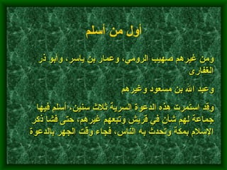         ومن غيرهم صهيب الرومي، وعمار بن ياسر، وأبو ذر الغفارى وعبد الله بن مسعود وغيرهم         وقد استمرت هذه الدعوة السرية ثلاث سنين، أسلم فيها جماعة لهم شأن في قريش وتبعهم غيرهم، حتى فشا ذكر الإسلام بمكة وتحدث به الناس، فجاء وقت الجهر بالدعوة    أول من أسلم   