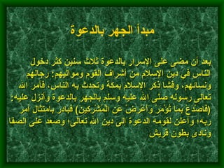        بعد أن مضى على الإسرار بالدعوة ثلاث سنين كثر دخول الناس في دين الإسلام من أشراف القوم ومواليهم :  رجالهم ونسائهم، وفشا ذكر الإسلام بمكة وتحدث به الناس، فأمر الله تعالى رسوله صلى الله عليه وسلم بالجهر بالدعوة وأنزل عليه : ( فَاصْدَعْ بِمَا تُؤْمَرْ وَأَعْرِضْ عَنِ الْمُشْرِكِينَ )  فبادر بامتثال أمر ربه؛ وأعلن لقومه الدعوة إلى دين الله تعالى؛ وصعد على الصفا ونادى بطون قريش    مبدأ الجهر بالدعوة   