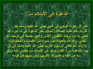   الدعوة إلى الإسلام سرا         على إثر عودة الوحي إلى النبي صلى الله عليه وسلم بعد فترته، قام عليه الصلاة والسلام بأمر الدعوة إلى ما أمره الله تعالى به من إرشاد الثقلين :  الإنس والجن جميعا إلى توحيد الله تعالى، وإفراده بالعبادة دون سواه من الأصنام والمخلوقات، وأرشد الله تعالى الرسول الكريم صلى الله عليه وسلم إلى أن يبدأ بالدعوة سراَّ؛ فكان يدعو إلى الإسلام من يطمئن إليه ويثق به من أهله وعشيرته الأقربين ومن يليهم من قومه ،  